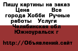 Пишу картины на заказ › Цена ­ 6 000 - Все города Хобби. Ручные работы » Услуги   . Челябинская обл.,Южноуральск г.